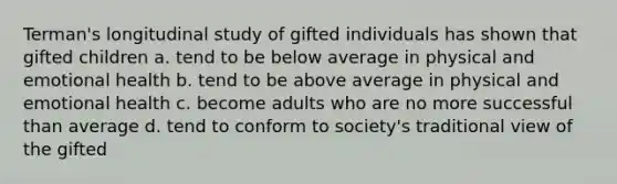 Terman's longitudinal study of gifted individuals has shown that gifted children a. tend to be below average in physical and emotional health b. tend to be above average in physical and emotional health c. become adults who are no more successful than average d. tend to conform to society's traditional view of the gifted