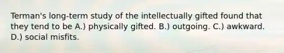 Terman's long-term study of the intellectually gifted found that they tend to be A.) physically gifted. B.) outgoing. C.) awkward. D.) social misfits.