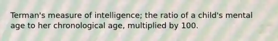 Terman's measure of intelligence; the ratio of a child's mental age to her chronological age, multiplied by 100.