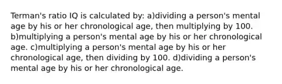 Terman's ratio IQ is calculated by: a)dividing a person's mental age by his or her chronological age, then multiplying by 100. b)multiplying a person's mental age by his or her chronological age. c)multiplying a person's mental age by his or her chronological age, then dividing by 100. d)dividing a person's mental age by his or her chronological age.