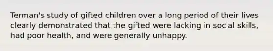 Terman's study of gifted children over a long period of their lives clearly demonstrated that the gifted were lacking in social skills, had poor health, and were generally unhappy.