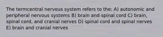 The termcentral nervous system refers to the: A) autonomic and peripheral nervous systems B) brain and spinal cord C) brain, spinal cord, and cranial nerves D) spinal cord and spinal nerves E) brain and cranial nerves