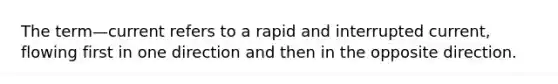 The term—current refers to a rapid and interrupted current, flowing first in one direction and then in the opposite direction.