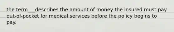 the term___describes the amount of money the insured must pay out-of-pocket for medical services before the policy begins to pay.