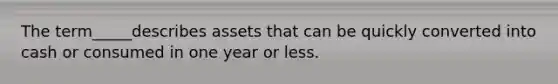 The term_____describes assets that can be quickly converted into cash or consumed in one year or less.