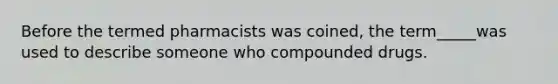 Before the termed pharmacists was coined, the term_____was used to describe someone who compounded drugs.