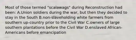 Most of those termed "scalawags" during Reconstruction had been: A.Union soldiers during the war, but then they decided to stay in the South B.non-slaveholding white farmers from southern up-country prior to the Civil War C.owners of large southern plantations before the Civil War D.enslaved African-Americans before emancipation