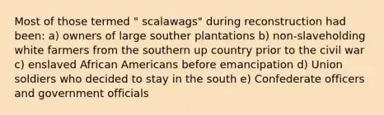 Most of those termed " scalawags" during reconstruction had been: a) owners of large souther plantations b) non-slaveholding white farmers from the southern up country prior to the civil war c) enslaved African Americans before emancipation d) Union soldiers who decided to stay in the south e) Confederate officers and government officials