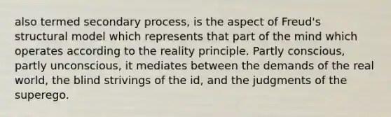 also termed secondary process, is the aspect of Freud's structural model which represents that part of the mind which operates according to the reality principle. Partly conscious, partly unconscious, it mediates between the demands of the real world, the blind strivings of the id, and the judgments of the superego.