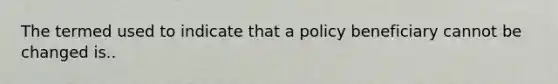 The termed used to indicate that a policy beneficiary cannot be changed is..