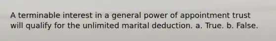 A terminable interest in a general power of appointment trust will qualify for the unlimited marital deduction. a. True. b. False.