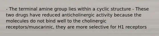 - The terminal amine group lies within a cyclic structure - These two drugs have reduced anticholinergic activity because the molecules do not bind well to the cholinergic receptors/muscarinic, they are more selective for H1 receptors