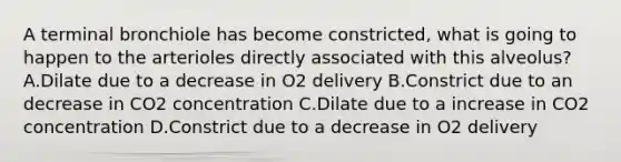 A terminal bronchiole has become constricted, what is going to happen to the arterioles directly associated with this alveolus? A.Dilate due to a decrease in O2 delivery B.Constrict due to an decrease in CO2 concentration C.Dilate due to a increase in CO2 concentration D.Constrict due to a decrease in O2 delivery