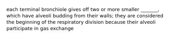 each terminal bronchiole gives off two or more smaller _______, which have alveoli budding from their walls; they are considered the beginning of the respiratory division because their alveoli participate in <a href='https://www.questionai.com/knowledge/kU8LNOksTA-gas-exchange' class='anchor-knowledge'>gas exchange</a>