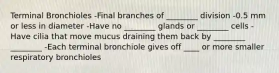 Terminal Bronchioles -Final branches of ________ division -0.5 mm or less in diameter -Have no ________ glands or ________ cells -Have cilia that move mucus draining them back by ________ ________ -Each terminal bronchiole gives off ____ or more smaller respiratory bronchioles