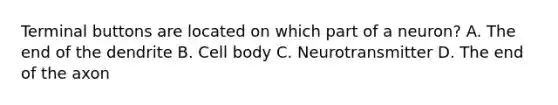 Terminal buttons are located on which part of a neuron? A. The end of the dendrite B. Cell body C. Neurotransmitter D. The end of the axon