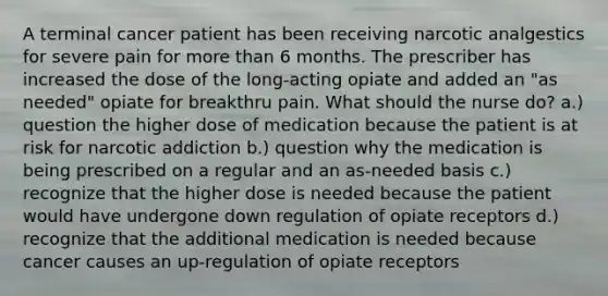 A terminal cancer patient has been receiving narcotic analgestics for severe pain for more than 6 months. The prescriber has increased the dose of the long-acting opiate and added an "as needed" opiate for breakthru pain. What should the nurse do? a.) question the higher dose of medication because the patient is at risk for narcotic addiction b.) question why the medication is being prescribed on a regular and an as-needed basis c.) recognize that the higher dose is needed because the patient would have undergone down regulation of opiate receptors d.) recognize that the additional medication is needed because cancer causes an up-regulation of opiate receptors