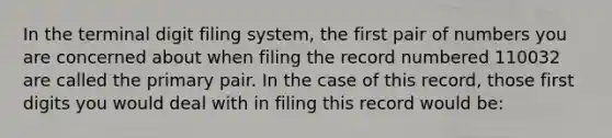 In the terminal digit filing system, the first pair of numbers you are concerned about when filing the record numbered 110032 are called the primary pair. In the case of this record, those first digits you would deal with in filing this record would be: