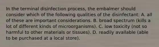 In the terminal disinfection process, the embalmer should consider which of the following qualities of the disinfectant: A. all of these are important considerations. B. broad spectrum (kills a lot of different kinds of microorganisms). C. low toxicity (not so harmful to other materials or tissues). D. readily available (able to be purchased at a local store).