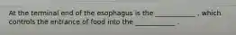 At the terminal end of the esophagus is the ____________ , which controls the entrance of food into the ____________ .