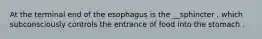 At the terminal end of the esophagus is the __sphincter , which subconsciously controls the entrance of food into the stomach .