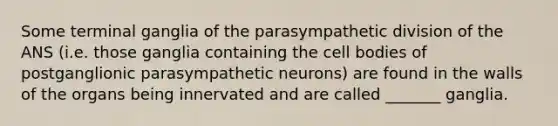 Some terminal ganglia of the parasympathetic division of the ANS (i.e. those ganglia containing the cell bodies of postganglionic parasympathetic neurons) are found in the walls of the organs being innervated and are called _______ ganglia.