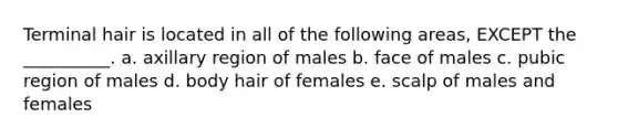 Terminal hair is located in all of the following areas, EXCEPT the __________. a. axillary region of males b. face of males c. pubic region of males d. body hair of females e. scalp of males and females