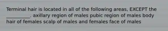 Terminal hair is located in all of the following areas, EXCEPT the __________. axillary region of males pubic region of males body hair of females scalp of males and females face of males