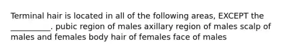 Terminal hair is located in all of the following areas, EXCEPT the __________. pubic region of males axillary region of males scalp of males and females body hair of females face of males