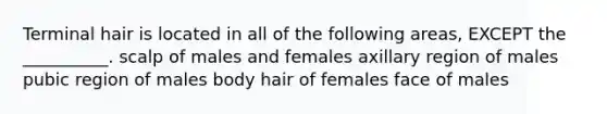 Terminal hair is located in all of the following areas, EXCEPT the __________. scalp of males and females axillary region of males pubic region of males body hair of females face of males