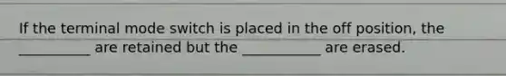 If the terminal mode switch is placed in the off position, the __________ are retained but the ___________ are erased.