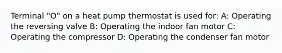 Terminal "O" on a heat pump thermostat is used for: A: Operating the reversing valve B: Operating the indoor fan motor C: Operating the compressor D: Operating the condenser fan motor