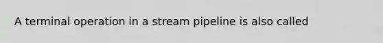 A terminal operation in a stream pipeline is also called