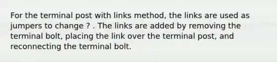 For the terminal post with links method, the links are used as jumpers to change ? . The links are added by removing the terminal bolt, placing the link over the terminal post, and reconnecting the terminal bolt.