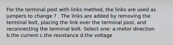 For the terminal post with links method, the links are used as jumpers to change ? . The links are added by removing the terminal bolt, placing the link over the terminal post, and reconnecting the terminal bolt. Select one: a.motor direction b.the current c.the resistance d.the voltage