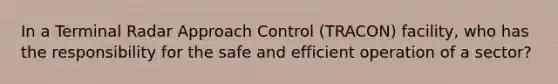 In a Terminal Radar Approach Control (TRACON) facility, who has the responsibility for the safe and efficient operation of a sector?