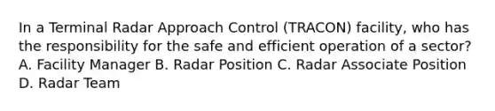 In a Terminal Radar Approach Control (TRACON) facility, who has the responsibility for the safe and efficient operation of a sector? A. Facility Manager B. Radar Position C. Radar Associate Position D. Radar Team