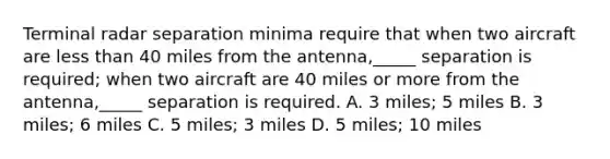 Terminal radar separation minima require that when two aircraft are less than 40 miles from the antenna,_____ separation is required; when two aircraft are 40 miles or more from the antenna,_____ separation is required. A. 3 miles; 5 miles B. 3 miles; 6 miles C. 5 miles; 3 miles D. 5 miles; 10 miles