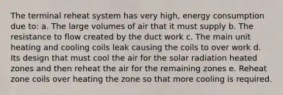 The terminal reheat system has very high, energy consumption due to: a. The large volumes of air that it must supply b. The resistance to flow created by the duct work c. The main unit heating and cooling coils leak causing the coils to over work d. Its design that must cool the air for the solar radiation heated zones and then reheat the air for the remaining zones e. Reheat zone coils over heating the zone so that more cooling is required.