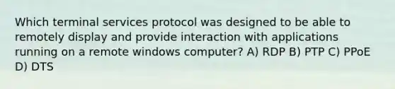 Which terminal services protocol was designed to be able to remotely display and provide interaction with applications running on a remote windows computer? A) RDP B) PTP C) PPoE D) DTS