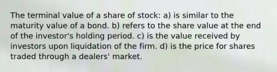 The terminal value of a share of stock: a) is similar to the maturity value of a bond. b) refers to the share value at the end of the investor's holding period. c) is the value received by investors upon liquidation of the firm. d) is the price for shares traded through a dealers' market.