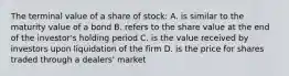 The terminal value of a share of stock: A. is similar to the maturity value of a bond B. refers to the share value at the end of the investor's holding period C. is the value received by investors upon liquidation of the firm D. is the price for shares traded through a dealers' market