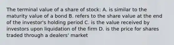 The terminal value of a share of stock: A. is similar to the maturity value of a bond B. refers to the share value at the end of the investor's holding period C. is the value received by investors upon liquidation of the firm D. is the price for shares traded through a dealers' market