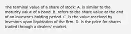 The terminal value of a share of stock: A. is similar to the maturity value of a bond. B. refers to the share value at the end of an investor's holding period. C. is the value received by investors upon liquidation of the firm. D. is the price for shares traded through a dealers' market.