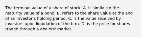 The terminal value of a share of stock: A. is similar to the maturity value of a bond. B. refers to the share value at the end of an investor's holding period. C. is the value received by investors upon liquidation of the firm. D. is the price for shares traded through a dealers' market.