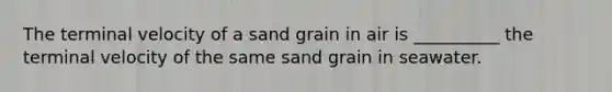 The terminal velocity of a sand grain in air is __________ the terminal velocity of the same sand grain in seawater.