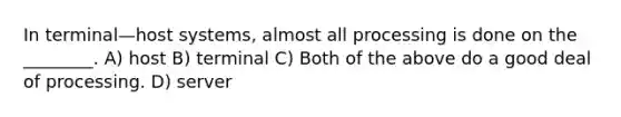 In terminal—host systems, almost all processing is done on the ________. A) host B) terminal C) Both of the above do a good deal of processing. D) server