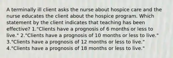 A terminally ill client asks the nurse about hospice care and the nurse educates the client about the hospice program. Which statement by the client indicates that teaching has been effective? 1."Clients have a prognosis of 6 months or less to live." 2."Clients have a prognosis of 10 months or less to live." 3."Clients have a prognosis of 12 months or less to live." 4."Clients have a prognosis of 18 months or less to live."