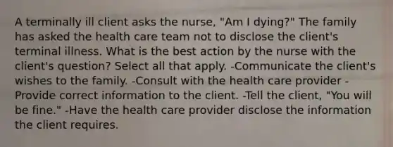 A terminally ill client asks the nurse, "Am I dying?" The family has asked the health care team not to disclose the client's terminal illness. What is the best action by the nurse with the client's question? Select all that apply. -Communicate the client's wishes to the family. -Consult with the health care provider -Provide correct information to the client. -Tell the client, "You will be fine." -Have the health care provider disclose the information the client requires.