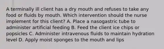 A terminally ill client has a dry mouth and refuses to take any food or fluids by mouth. Which intervention should the nurse implement for this client? A. Place a nasogastric tube to administer artificial feeding B. Feed the client ice chips or popsicles C. Administer intravenous fluids to maintain hydration level D. Apply moist sponges to the mouth and lips